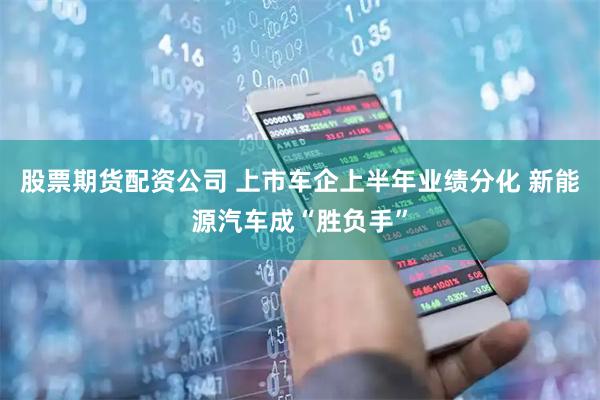 股票期货配资公司 上市车企上半年业绩分化 新能源汽车成“胜负手”