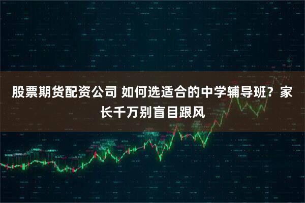 股票期货配资公司 如何选适合的中学辅导班？家长千万别盲目跟风