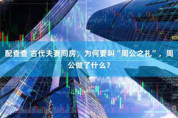 配查查 古代夫妻同房，为何要叫“周公之礼”，周公做了什么？