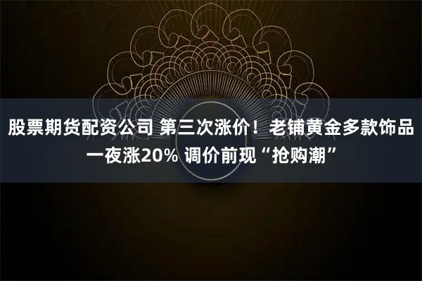 股票期货配资公司 第三次涨价！老铺黄金多款饰品一夜涨20% 调价前现“抢购潮”