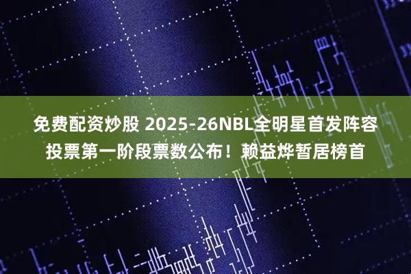 免费配资炒股 2025-26NBL全明星首发阵容投票第一阶段票数公布！赖益烨暂居榜首