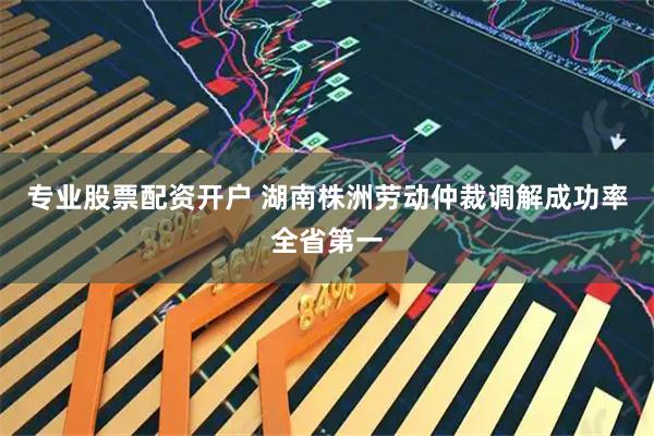 专业股票配资开户 湖南株洲劳动仲裁调解成功率全省第一