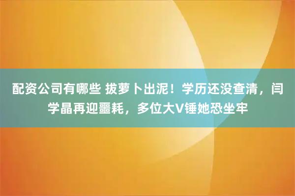 配资公司有哪些 拔萝卜出泥！学历还没查清，闫学晶再迎噩耗，多位大V锤她恐坐牢