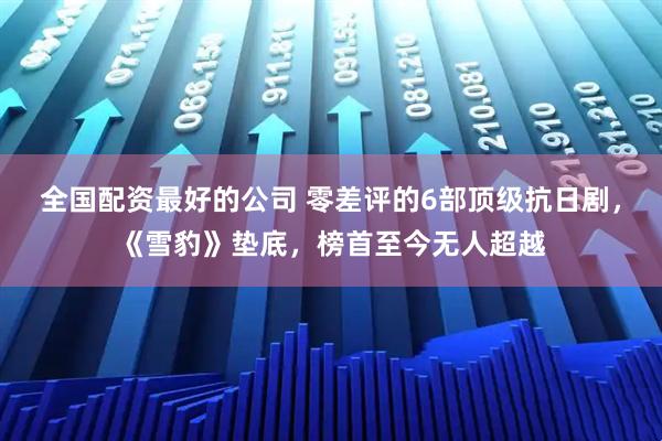 全国配资最好的公司 零差评的6部顶级抗日剧，《雪豹》垫底，榜首至今无人超越