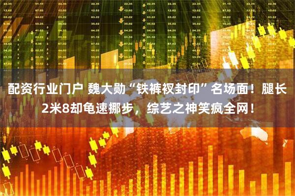 配资行业门户 魏大勋“铁裤衩封印”名场面！腿长2米8却龟速挪步，综艺之神笑疯全网！