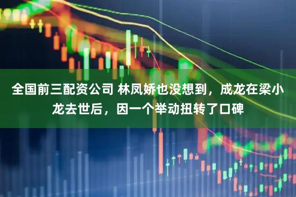 全国前三配资公司 林凤娇也没想到，成龙在梁小龙去世后，因一个举动扭转了口碑