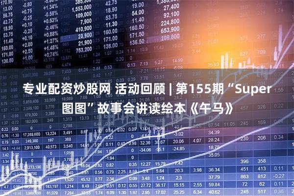 专业配资炒股网 活动回顾 | 第155期“Super图图”故事会讲读绘本《午马》