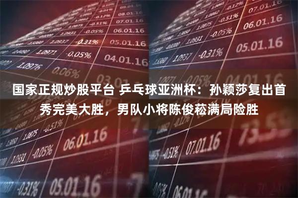 国家正规炒股平台 乒乓球亚洲杯：孙颖莎复出首秀完美大胜，男队小将陈俊菘满局险胜