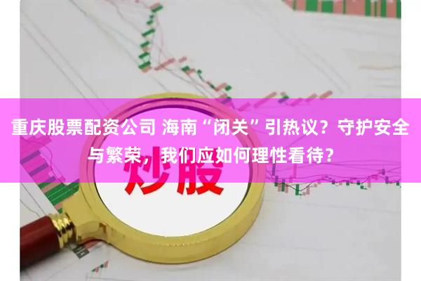 重庆股票配资公司 海南“闭关”引热议？守护安全与繁荣，我们应如何理性看待？