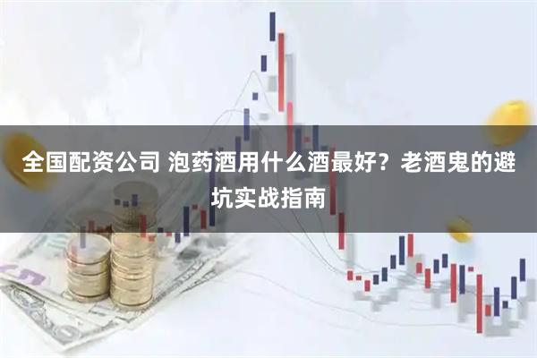 全国配资公司 泡药酒用什么酒最好？老酒鬼的避坑实战指南