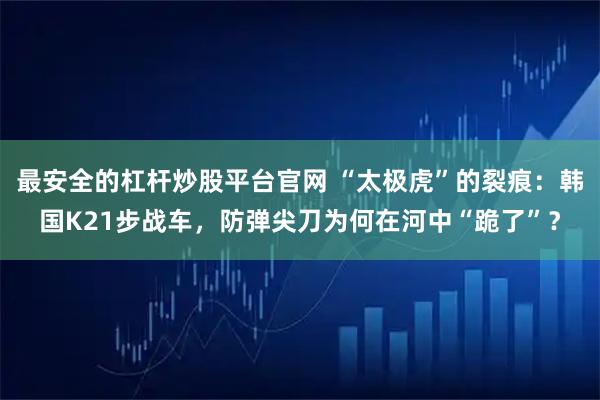 最安全的杠杆炒股平台官网 “太极虎”的裂痕：韩国K21步战车，防弹尖刀为何在河中“跪了”？