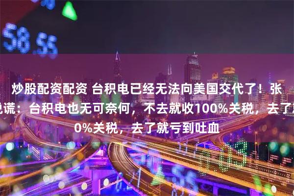 炒股配资配资 台积电已经无法向美国交代了！张忠谋没有说谎：台积电也无可奈何，不去就收100%关税，去了就亏到吐血