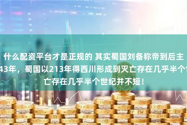 什么配资平台才是正规的 其实蜀国刘备称帝到后主投降存在了43年，蜀国以213年得西川形成到灭亡存在几乎半个世纪并不短！