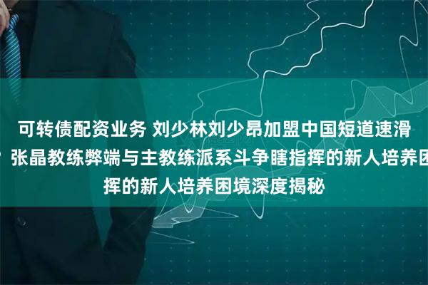 可转债配资业务 刘少林刘少昂加盟中国短道速滑队是福是祸?张晶教练弊端与主教练派系斗争瞎指挥的新人培养困境深度揭秘