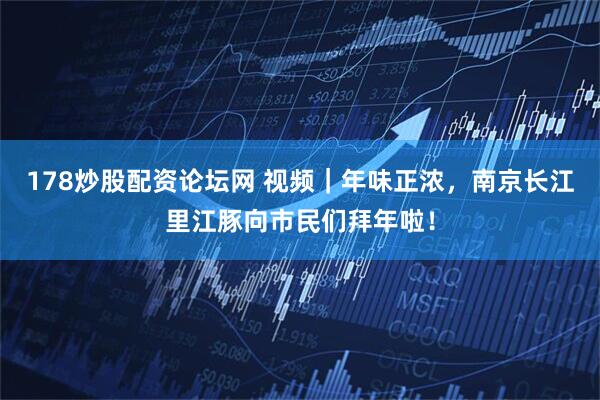 178炒股配资论坛网 视频｜年味正浓，南京长江里江豚向市民们拜年啦！