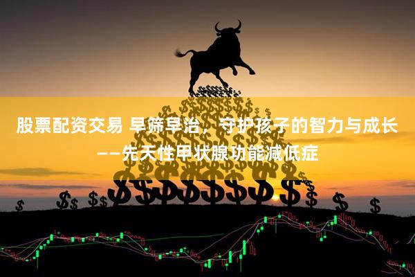 股票配资交易 早筛早治，守护孩子的智力与成长——先天性甲状腺功能减低症