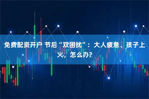 免费配资开户 节后“双困扰”：大人疲惫、孩子上火，怎么办?