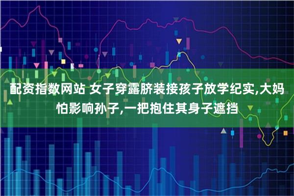 配资指数网站 女子穿露脐装接孩子放学纪实,大妈怕影响孙子,一把抱住其身子遮挡