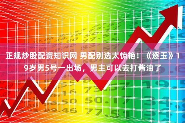 正规炒股配资知识网 男配别选太惊艳!《逐玉》19岁男5号一出场,男主可以去打酱油了