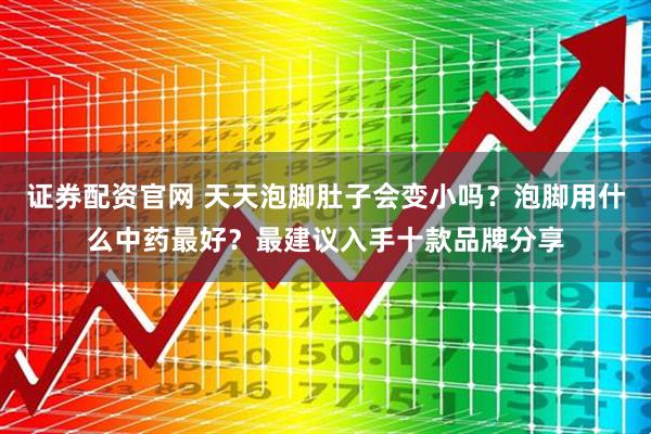 证券配资官网 天天泡脚肚子会变小吗？泡脚用什么中药最好？最建议入手十款品牌分享