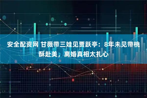 安全配资网 甘薇带三娃见贾跃亭：8年未见带桃酥赴美，离婚真相太扎心