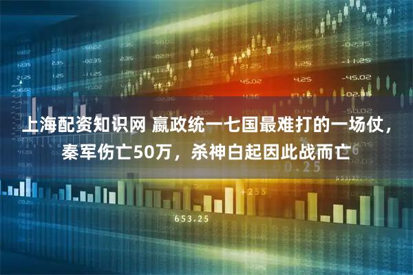 上海配资知识网 嬴政统一七国最难打的一场仗，秦军伤亡50万，杀神白起因此战而亡
