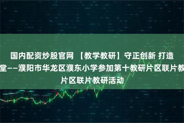 国内配资炒股官网 【教学教研】守正创新 打造高效课堂——濮阳市华龙区濮东小学参加第十教研片区联片教研活动