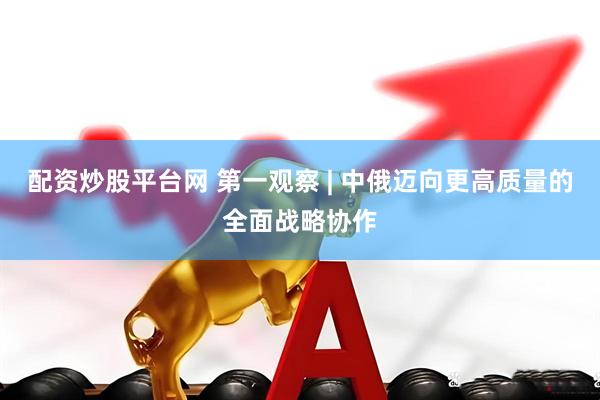 配资炒股平台网 第一观察 | 中俄迈向更高质量的全面战略协作