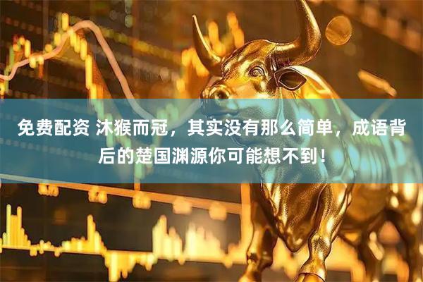 免费配资 沐猴而冠，其实没有那么简单，成语背后的楚国渊源你可能想不到！