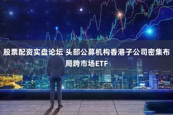 股票配资实盘论坛 头部公募机构香港子公司密集布局跨市场ETF